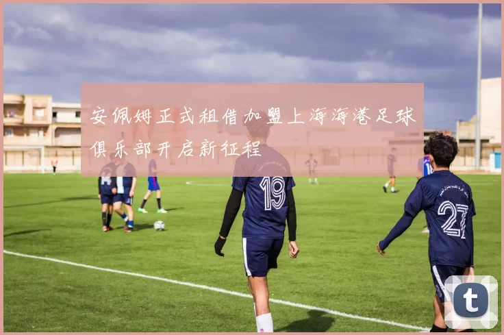 安佩姆正式租借加盟上海海港足球俱乐部开启新征程