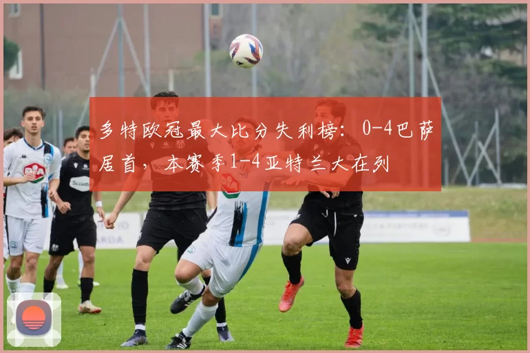 多特欧冠最大比分失利榜：0-4巴萨居首，本赛季1-4亚特兰大在列