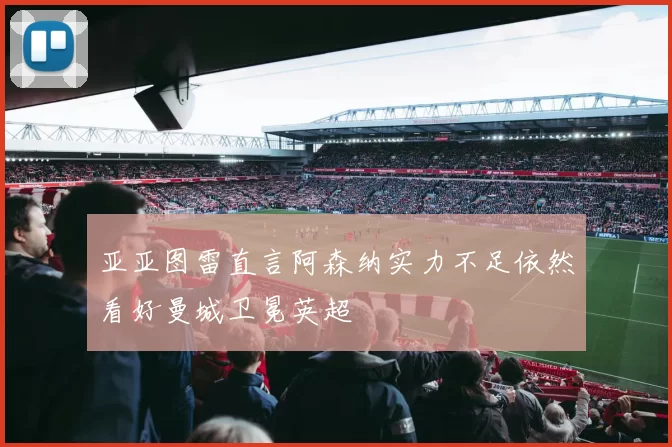 亚亚图雷直言阿森纳实力不足依然看好曼城卫冕英超