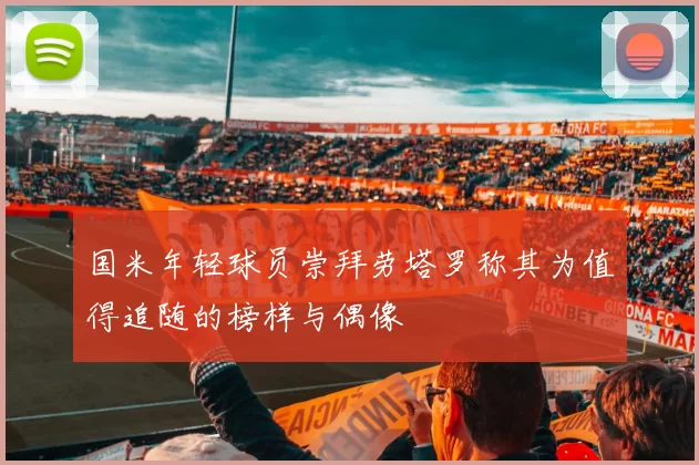 国米年轻球员崇拜劳塔罗称其为值得追随的榜样与偶像