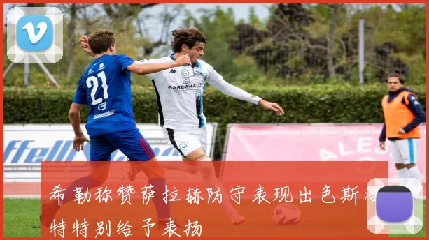 希勒称赞萨拉赫防守表现出色斯洛特特别给予表扬