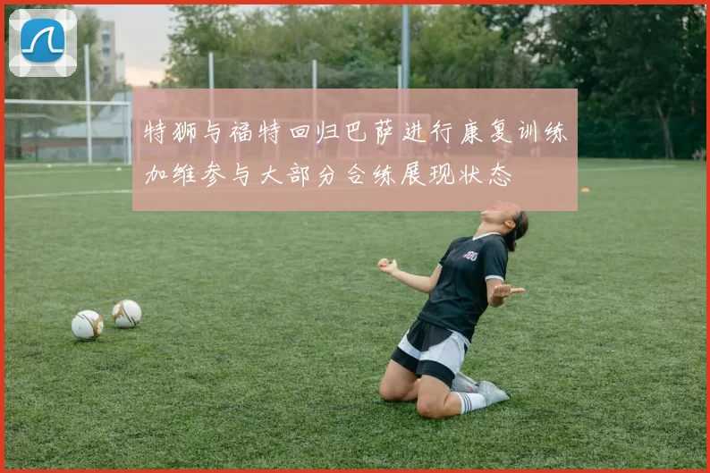 特狮与福特回归巴萨进行康复训练加维参与大部分合练展现状态