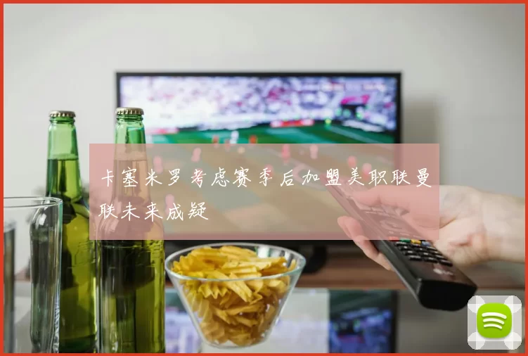 卡塞米罗考虑赛季后加盟美职联曼联未来成疑