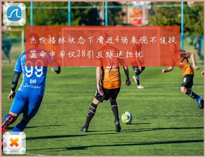 杰伦格林状态下滑近4场表现不佳投篮命中率仅28引发球迷担忧