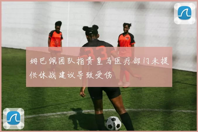 姆巴佩团队指责皇马医疗部门未提供休战建议导致受伤