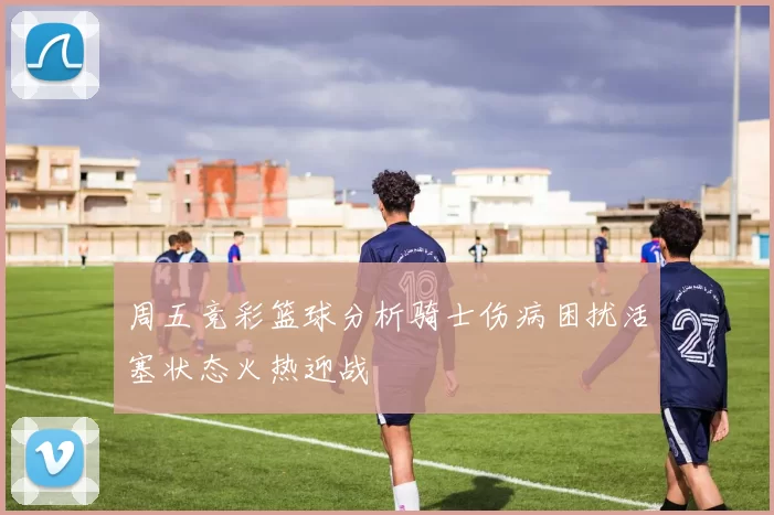 周五竞彩篮球分析骑士伤病困扰活塞状态火热迎战