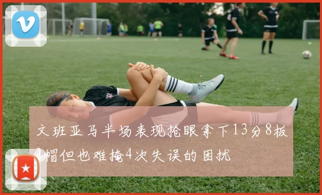 文班亚马半场表现抢眼拿下13分8板2帽但也难掩4次失误的困扰