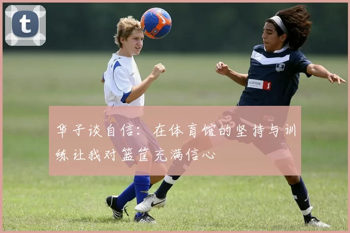 华子谈自信：在体育馆的坚持与训练让我对篮筐充满信心