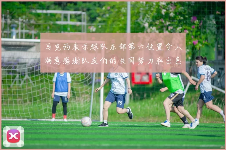 马克西表示球队东部第六位置令人满意感谢队友们的共同努力和出色表现