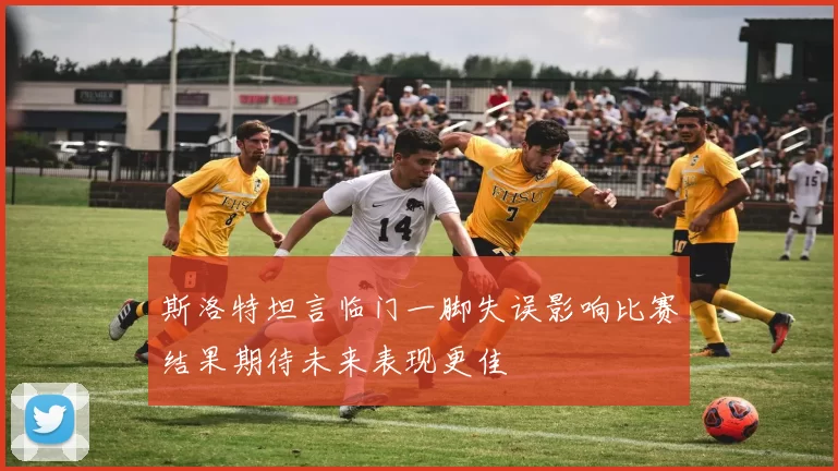 斯洛特坦言临门一脚失误影响比赛结果期待未来表现更佳