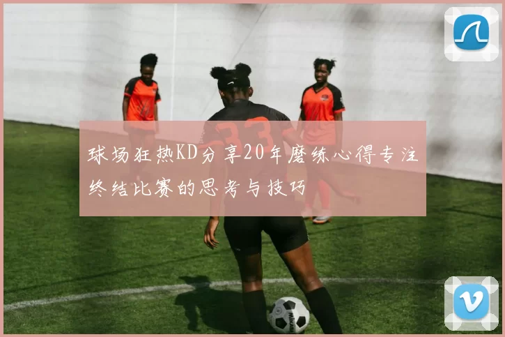 球场狂热KD分享20年磨练心得专注终结比赛的思考与技巧