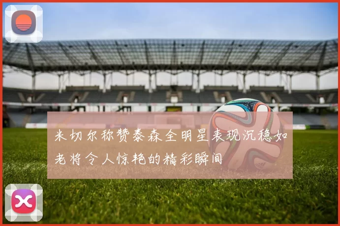 米切尔称赞泰森全明星表现沉稳如老将令人惊艳的精彩瞬间