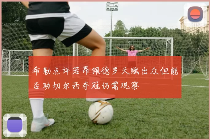 希勒点评若昂佩德罗天赋出众但能否助切尔西夺冠仍需观察