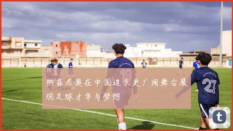 热菲尼奥在中国追求更广阔舞台展现足球才华与梦想