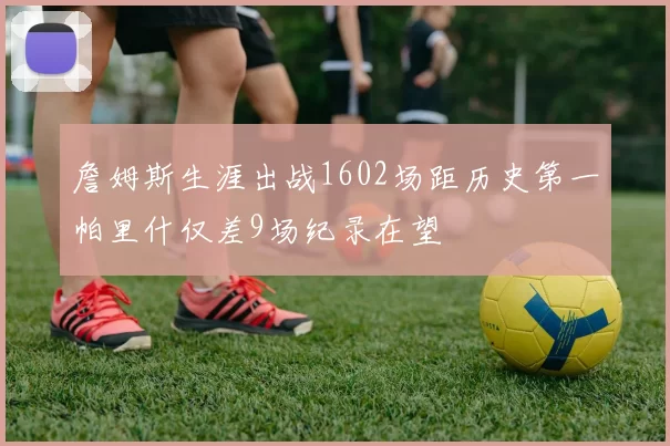 詹姆斯生涯出战1602场距历史第一帕里什仅差9场纪录在望