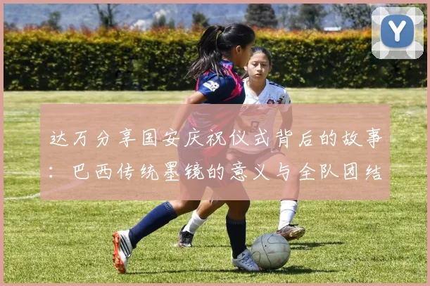 达万分享国安庆祝仪式背后的故事：巴西传统墨镜的意义与全队团结的象征