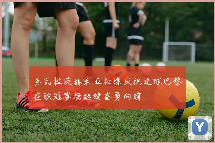 克瓦拉茨赫利亚社媒庆祝进球巴黎在欧冠赛场继续奋勇向前